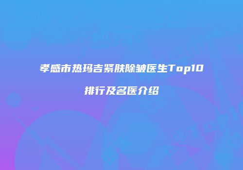 孝感市热玛吉紧肤除皱医生Top10排行及名医介绍