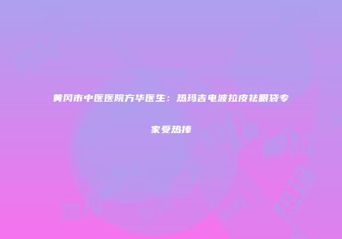 黄冈市中医医院方华医生：热玛吉电波拉皮祛眼袋专家受热捧