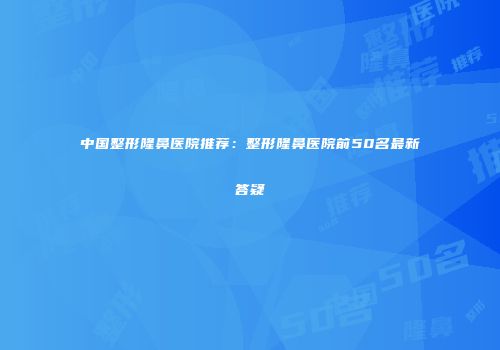 中国整形隆鼻医院推荐：整形隆鼻医院前50名最新答疑