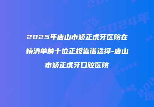 2025年唐山市矫正虎牙医院在榜清单前十位正规靠谱选择-唐山市矫正虎牙口腔医院