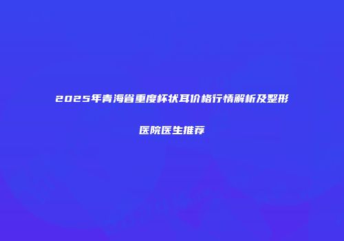 2025年青海省重度杯状耳价格行情解析及整形医院医生推荐