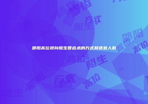 邵阳高位颊向阻生智齿术的方式和适宜人群
