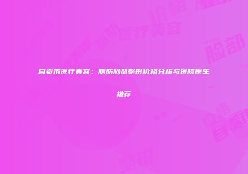 自贡市医疗美容：脂肪脸部整形价格分析与医院医生推荐