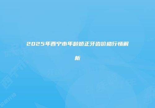 2025年西宁市年龄矫正牙齿价格行情解析