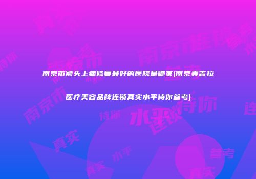 南京市额头上疤修复最好的医院是哪家(南京美吉拉医疗美容品牌连锁真实水平待你参考)