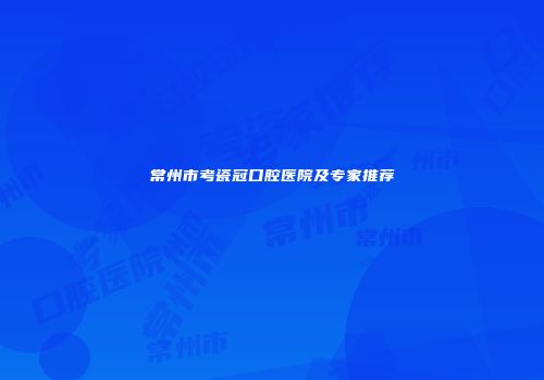 常州市考瓷冠口腔医院及专家推荐