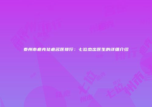 泰州市疤克祛疤名医排行：七位杰出医生的详细介绍