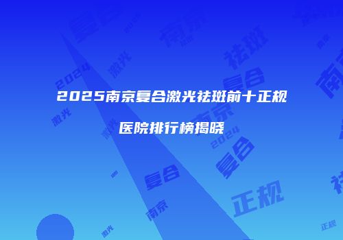 2025南京复合激光祛斑前十正规医院排行榜揭晓