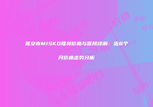 延安市MISKO隆鼻价格与医院详解：近8个月价格走势分析