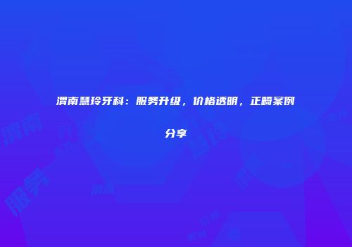渭南慧玲牙科：服务升级，价格透明，正畸案例分享