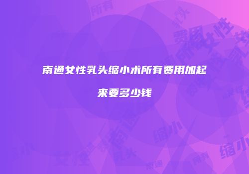 南通女性乳头缩小术所有费用加起来要多少钱