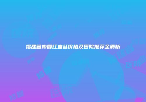 福建省修复红血丝价格及医院推荐全解析