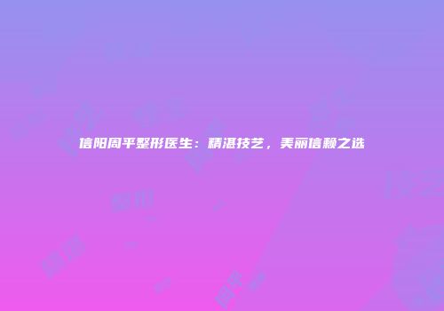 信阳周平整形医生：精湛技艺，美丽信赖之选