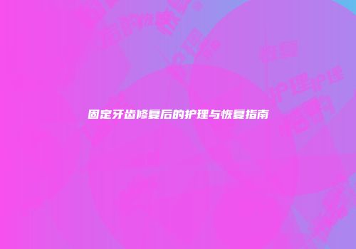 固定牙齿修复后的护理与恢复指南