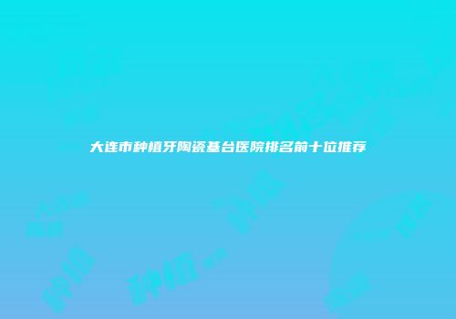 大连市种植牙陶瓷基台医院排名前十位推荐