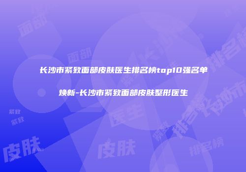 长沙市紧致面部皮肤医生排名榜top10强名单焕新-长沙市紧致面部皮肤整形医生