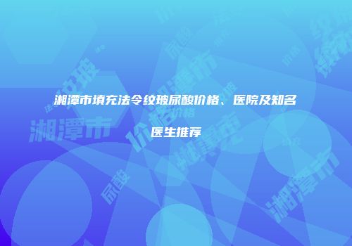 湘潭市填充法令纹玻尿酸价格、医院及知名医生推荐