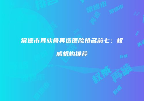 常德市耳软骨再造医院排名前七：权威机构推荐
