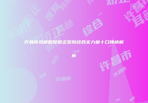 许昌市耳部畸形矫正医院综合实力前十口碑榜解析