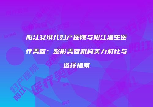 阳江安琪儿妇产医院与阳江温生医疗美容：整形美容机构实力对比与选择指南