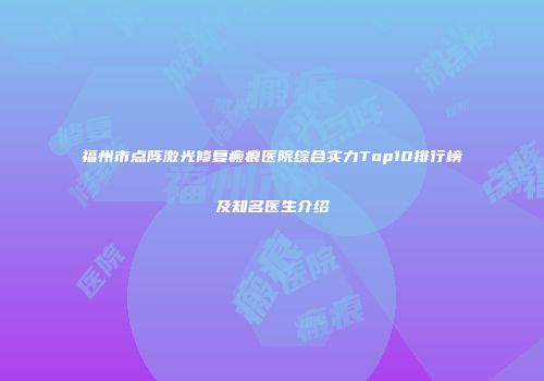 福州市点阵激光修复瘢痕医院综合实力Top10排行榜及知名医生介绍