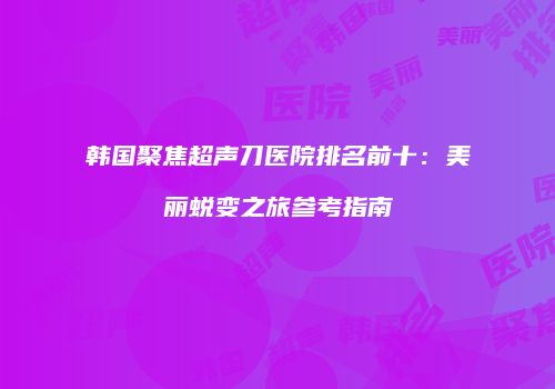 韩国聚焦超声刀医院排名前十：美丽蜕变之旅参考指南