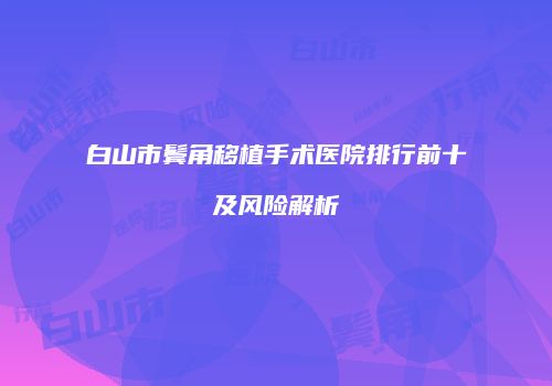 白山市鬓角移植手术医院排行前十及风险解析