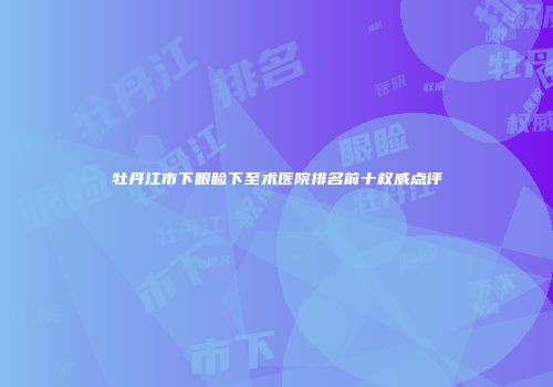 牡丹江市下眼睑下至术医院排名前十权威点评