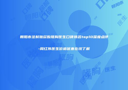 朝阳市注射玻尿酸隆胸医生口碑排名top10深度点评-周红伟医生价格优惠在线了解