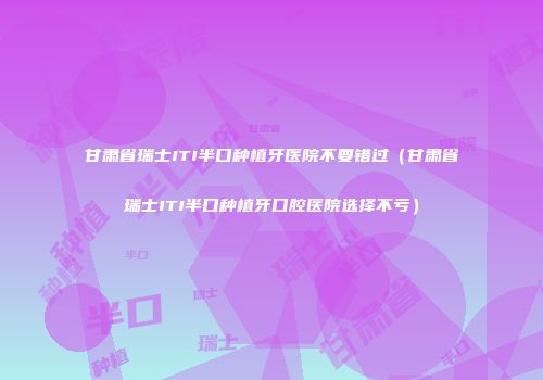 甘肃省瑞士ITI半口种植牙医院不要错过（甘肃省瑞士ITI半口种植牙口腔医院选择不亏）
