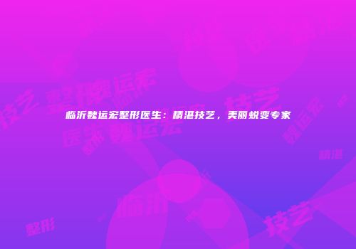 临沂魏运宏整形医生：精湛技艺，美丽蜕变专家