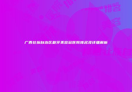 广西壮族自治区龅牙美容冠医院排名及详细解析