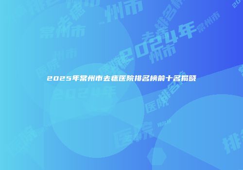 2025年常州市去痣医院排名榜前十名揭晓