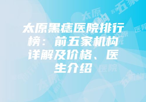 太原黑痣医院排行榜：前五家机构详解及价格、医生介绍