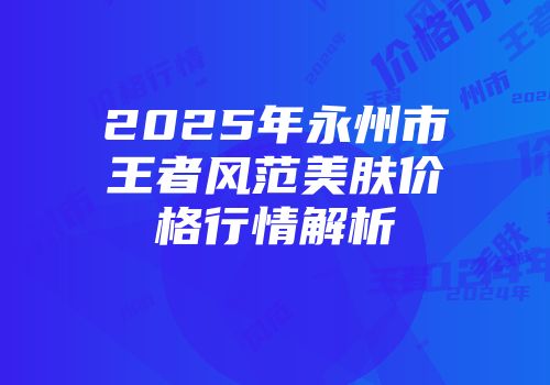 2025年永州市王者风范美肤价格行情解析