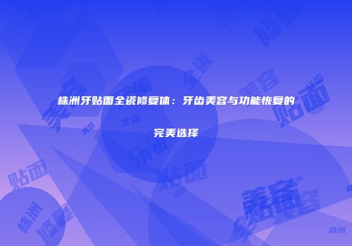 株洲牙贴面全瓷修复体：牙齿美容与功能恢复的完美选择