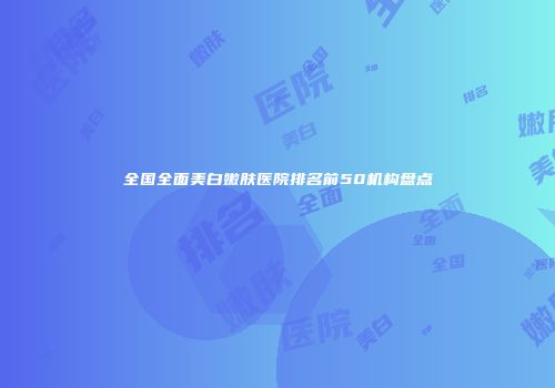全国全面美白嫩肤医院排名前50机构盘点