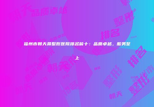 福州市朝天鼻整形医院排名前十：品质卓越，服务至上