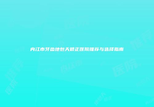 内江市牙齿地包天矫正医院推荐与选择指南