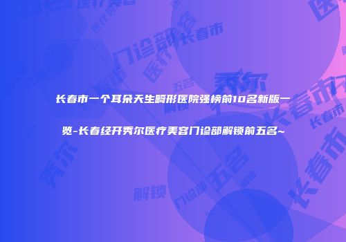 长春市一个耳朵天生畸形医院强榜前10名新版一览-长春经开秀尔医疗美容门诊部解锁前五名~