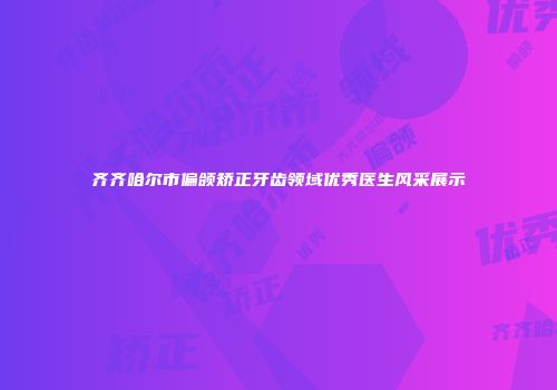 齐齐哈尔市偏颌矫正牙齿领域优秀医生风采展示