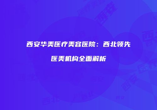 西安华美医疗美容医院：西北领先医美机构全面解析