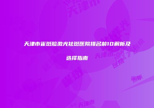 天津市雀斑脸激光祛斑医院排名前10解析及选择指南
