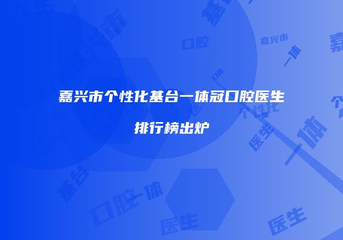 嘉兴市个性化基台一体冠口腔医生排行榜出炉