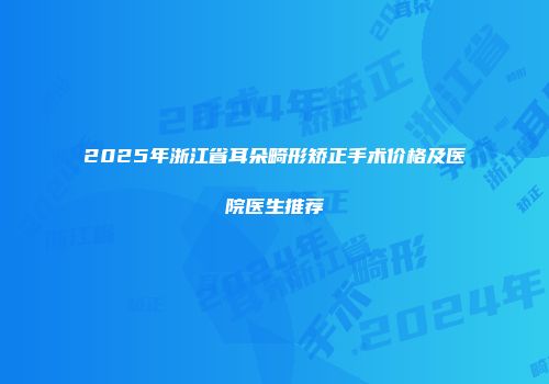 2025年浙江省耳朵畸形矫正手术价格及医院医生推荐