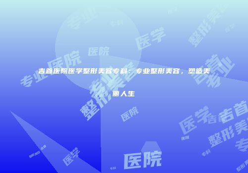 吉首医院医学整形美容专科：专业整形美容，塑造美丽人生