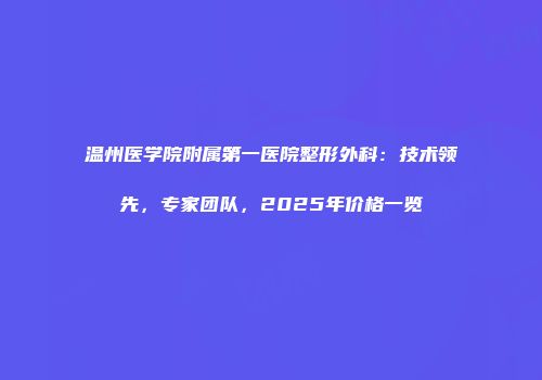 温州医学院附属第一医院整形外科：技术领先，专家团队，2025年价格一览