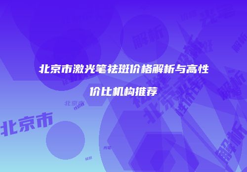 北京市激光笔祛斑价格解析与高性价比机构推荐