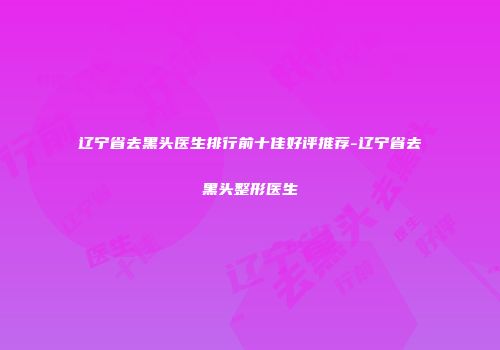 辽宁省去黑头医生排行前十佳好评推荐-辽宁省去黑头整形医生