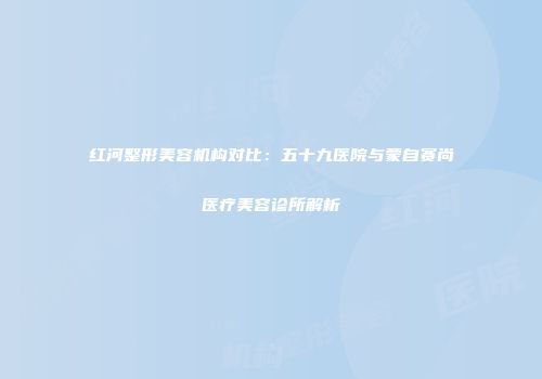 红河整形美容机构对比：五十九医院与蒙自赛尚医疗美容诊所解析